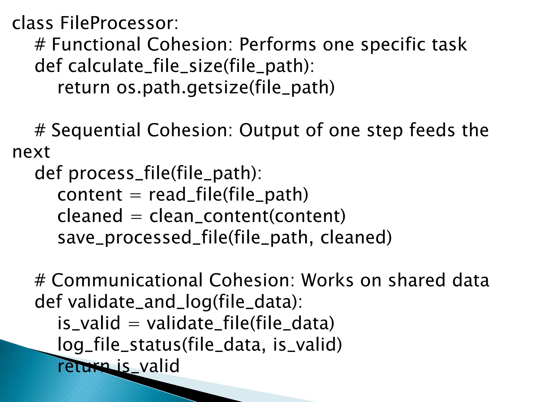 class FileProcessor:
# Functional Cohesion: Performs one specific task
def calculate_file_size(file_path):
return os.path.getsize(file_path)
# Sequential Cohesion: Output of one step feeds the
next
def process_file(file_path):
content = read_file(file_path)
cleaned = clean_content(content)
save_processed_file(file_path, cleaned)
# Communicational Cohesion: Works on shared data
def validate_and_log(file_data):
is_valid = validate_file(file_data)
log_file_status(file_data, is_valid)
return is_valid
 