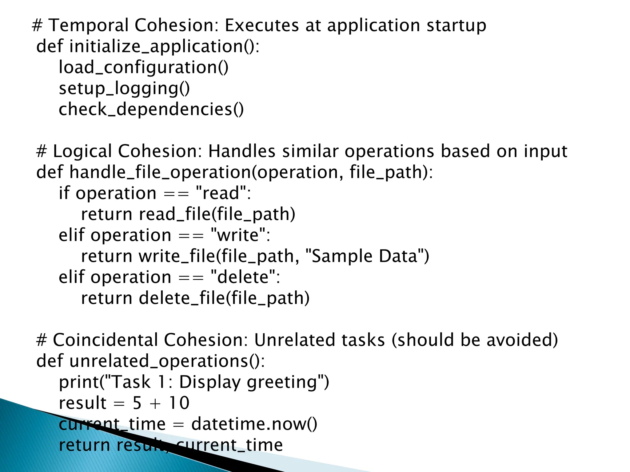 # Temporal Cohesion: Executes at application startup
def initialize_application():
load_configuration()
setup_logging()
check_dependencies()
# Logical Cohesion: Handles similar operations based on input
def handle_file_operation(operation, file_path):
if operation == "read":
return read_file(file_path)
elif operation == "write":
return write_file(file_path, "Sample Data")
elif operation == "delete":
return delete_file(file_path)
# Coincidental Cohesion: Unrelated tasks (should be avoided)
def unrelated_operations():
print("Task 1: Display greeting")
result = 5 + 10
current_time = datetime.now()
return result, current_time
 