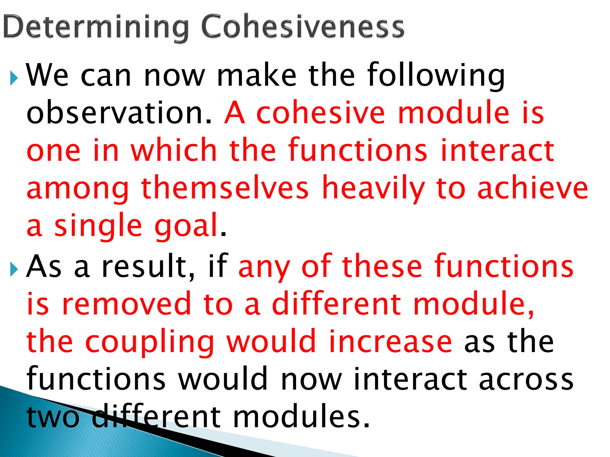  We can now make the following
observation. A cohesive module is
one in which the functions interact
among themselves heavily to achieve
a single goal.
 As a result, if any of these functions
is removed to a different module,
the coupling would increase as the
functions would now interact across
two different modules.
 