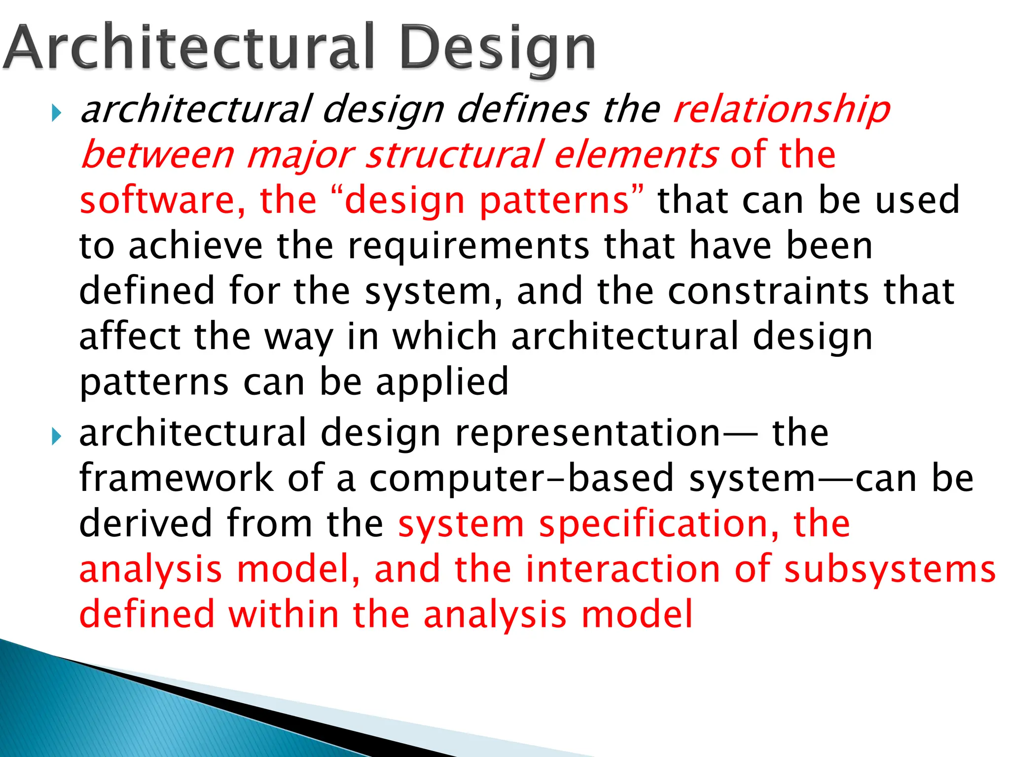  architectural design defines the relationship
between major structural elements of the
software, the “design patterns” that can be used
to achieve the requirements that have been
defined for the system, and the constraints that
affect the way in which architectural design
patterns can be applied
 architectural design representation— the
framework of a computer-based system—can be
derived from the system specification, the
analysis model, and the interaction of subsystems
defined within the analysis model
 