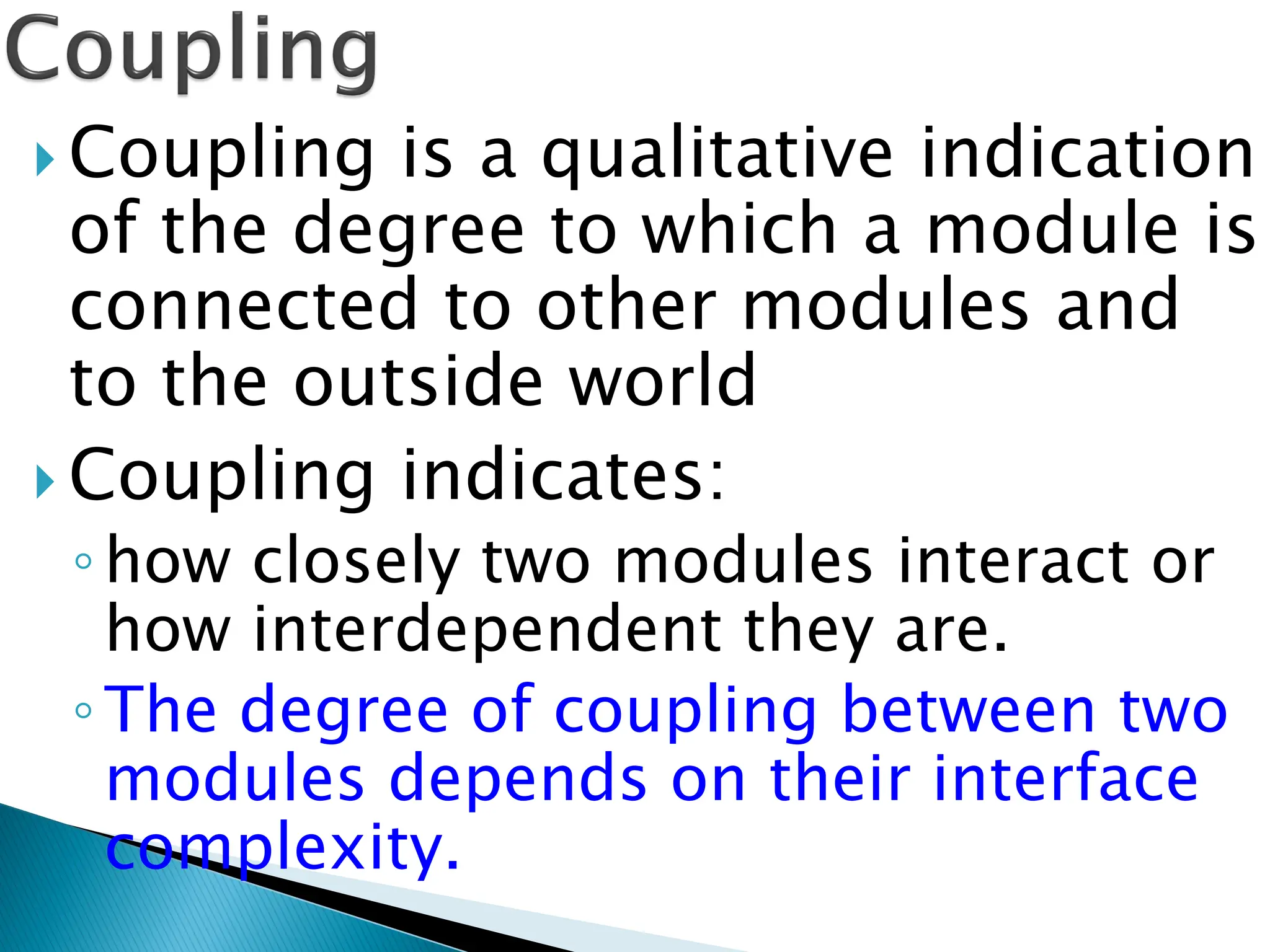  Coupling is a qualitative indication
of the degree to which a module is
connected to other modules and
to the outside world
 Coupling indicates:
◦how closely two modules interact or
how interdependent they are.
◦The degree of coupling between two
modules depends on their interface
complexity.
 