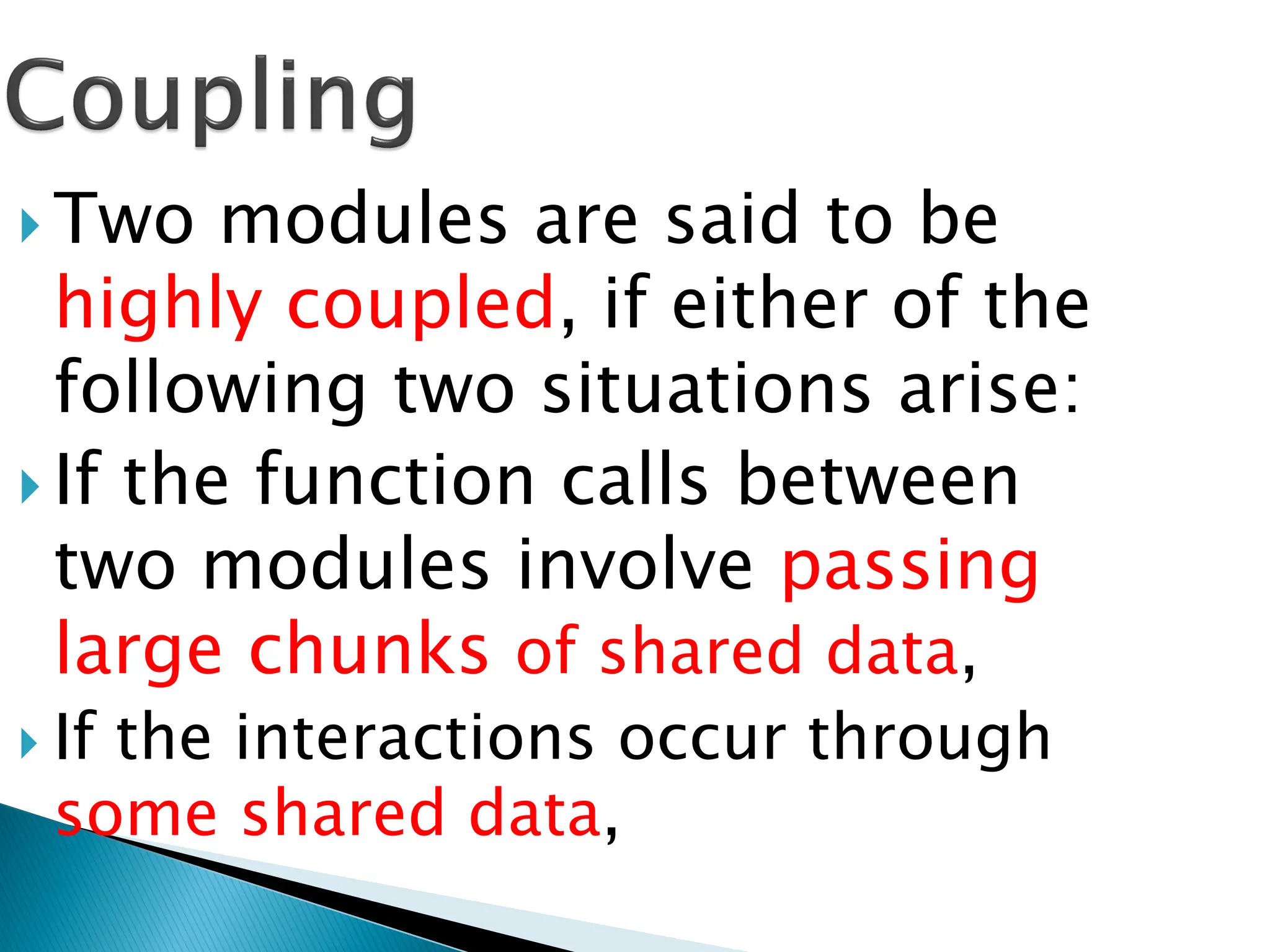  Two modules are said to be
highly coupled, if either of the
following two situations arise:
 If the function calls between
two modules involve passing
large chunks of shared data,
 If the interactions occur through
some shared data,
 