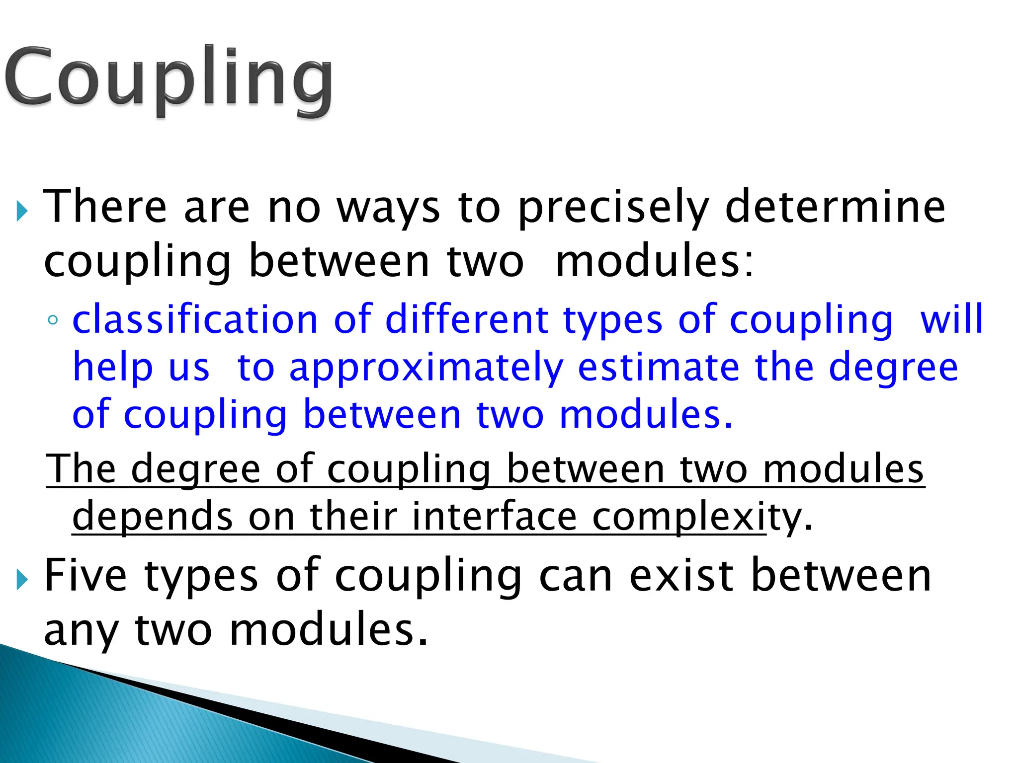  There are no ways to precisely determine
coupling between two modules:
◦ classification of different types of coupling will
help us to approximately estimate the degree
of coupling between two modules.
The degree of coupling between two modules
depends on their interface complexity.
 Five types of coupling can exist between
any two modules.
 