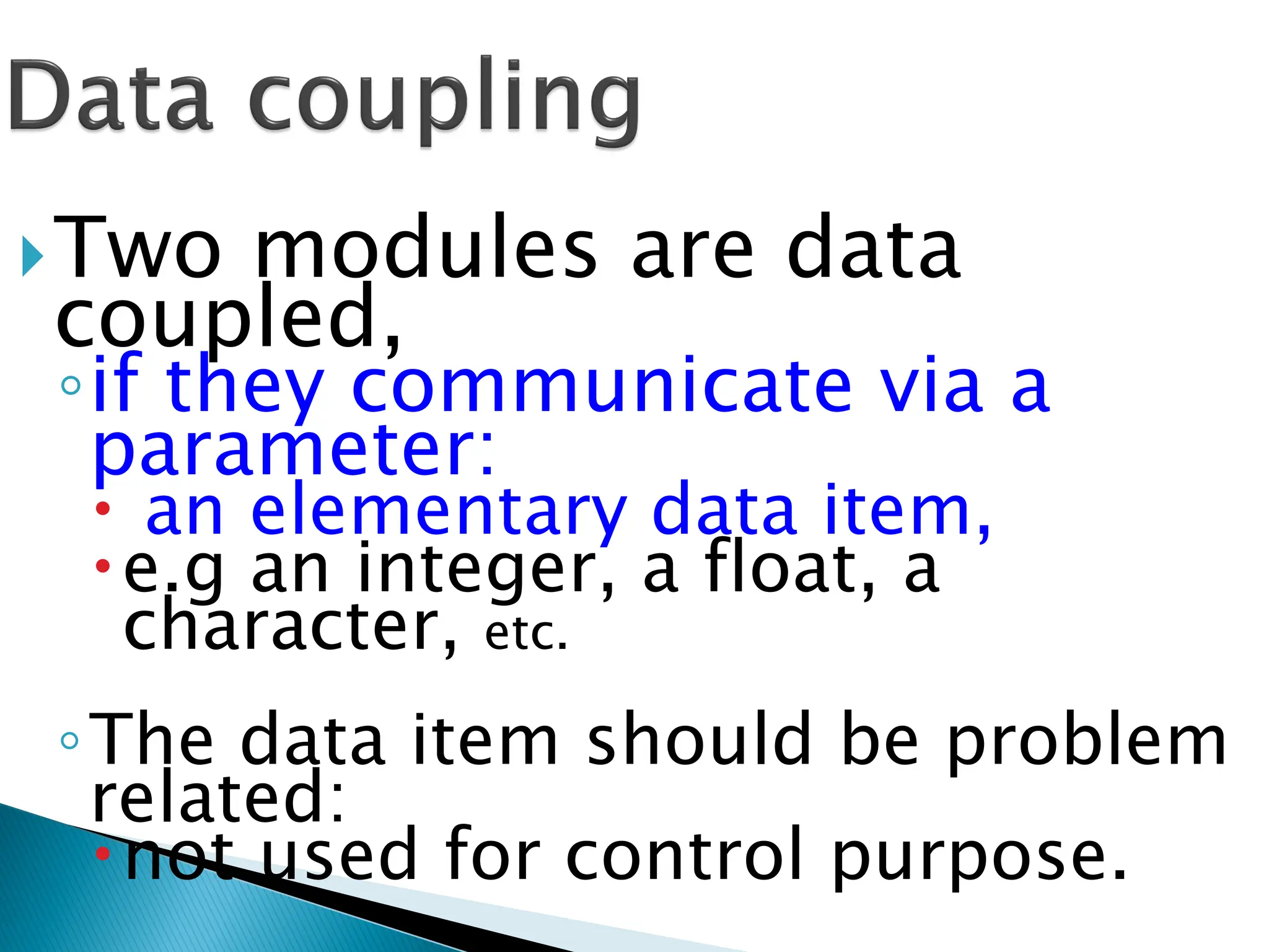 Two modules are data
coupled,
◦if they communicate via a
parameter:
 an elementary data item,
e.g an integer, a float, a
character, etc.
◦The data item should be problem
related:
not used for control purpose.
 