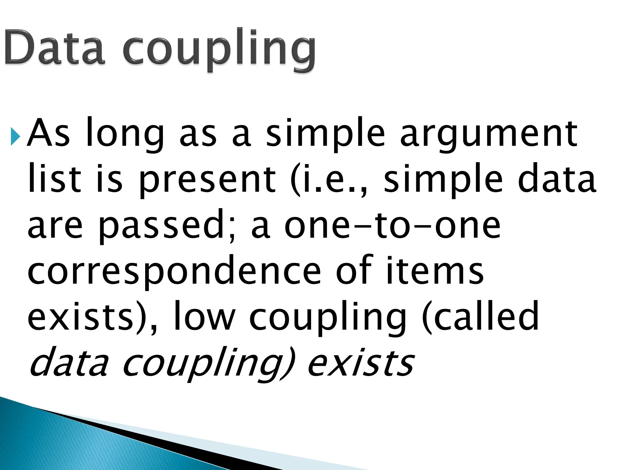 As long as a simple argument
list is present (i.e., simple data
are passed; a one-to-one
correspondence of items
exists), low coupling (called
data coupling) exists
 