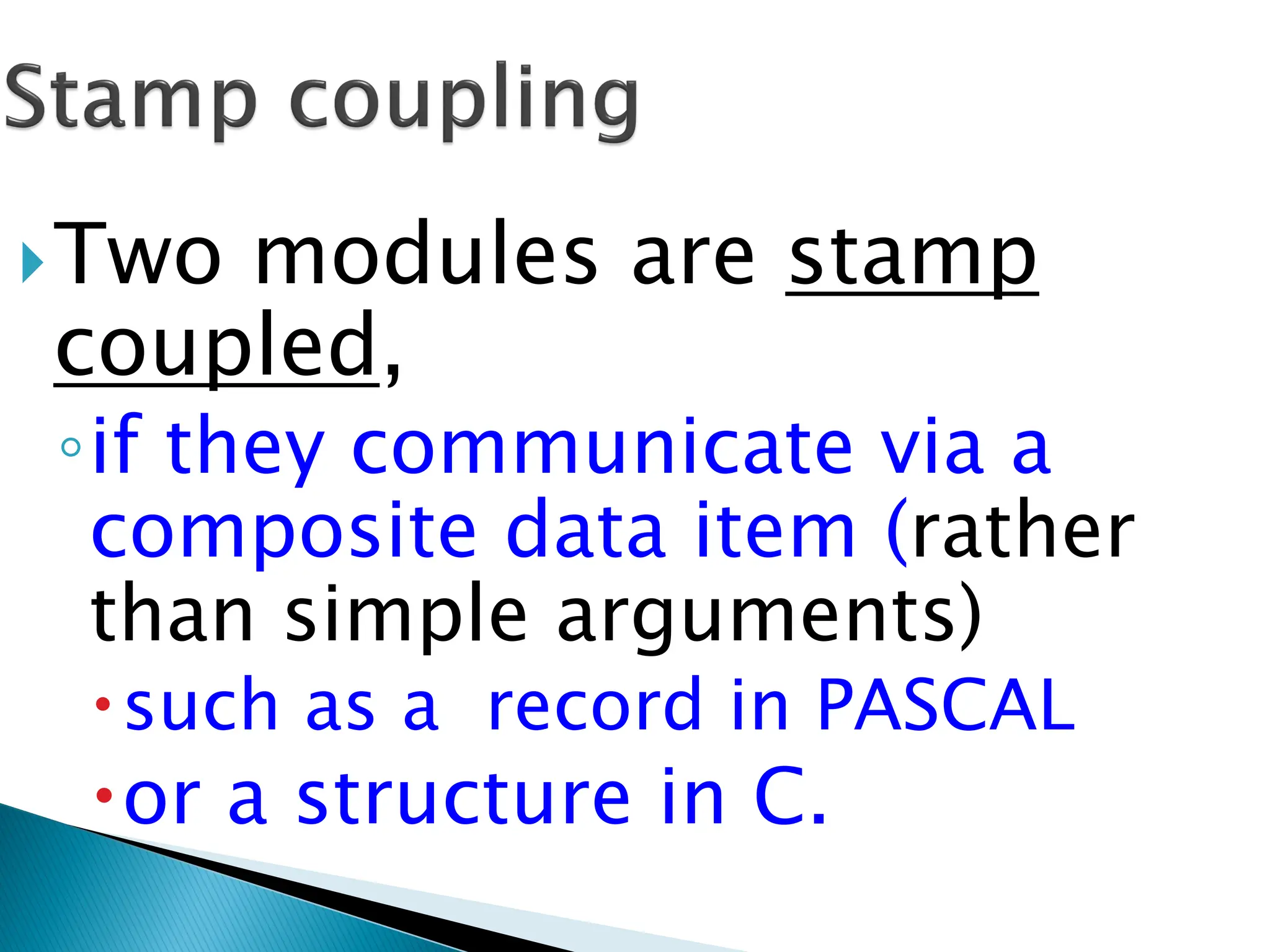 Two modules are stamp
coupled,
◦if they communicate via a
composite data item (rather
than simple arguments)
such as a record in PASCAL
or a structure in C.
 
