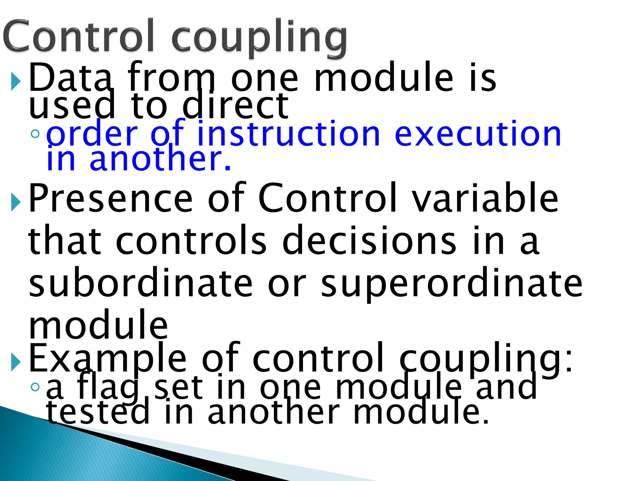 Data from one module is
used to direct
◦order of instruction execution
in another.
Presence of Control variable
that controls decisions in a
subordinate or superordinate
module
Example of control coupling:
◦a flag set in one module and
tested in another module.
 