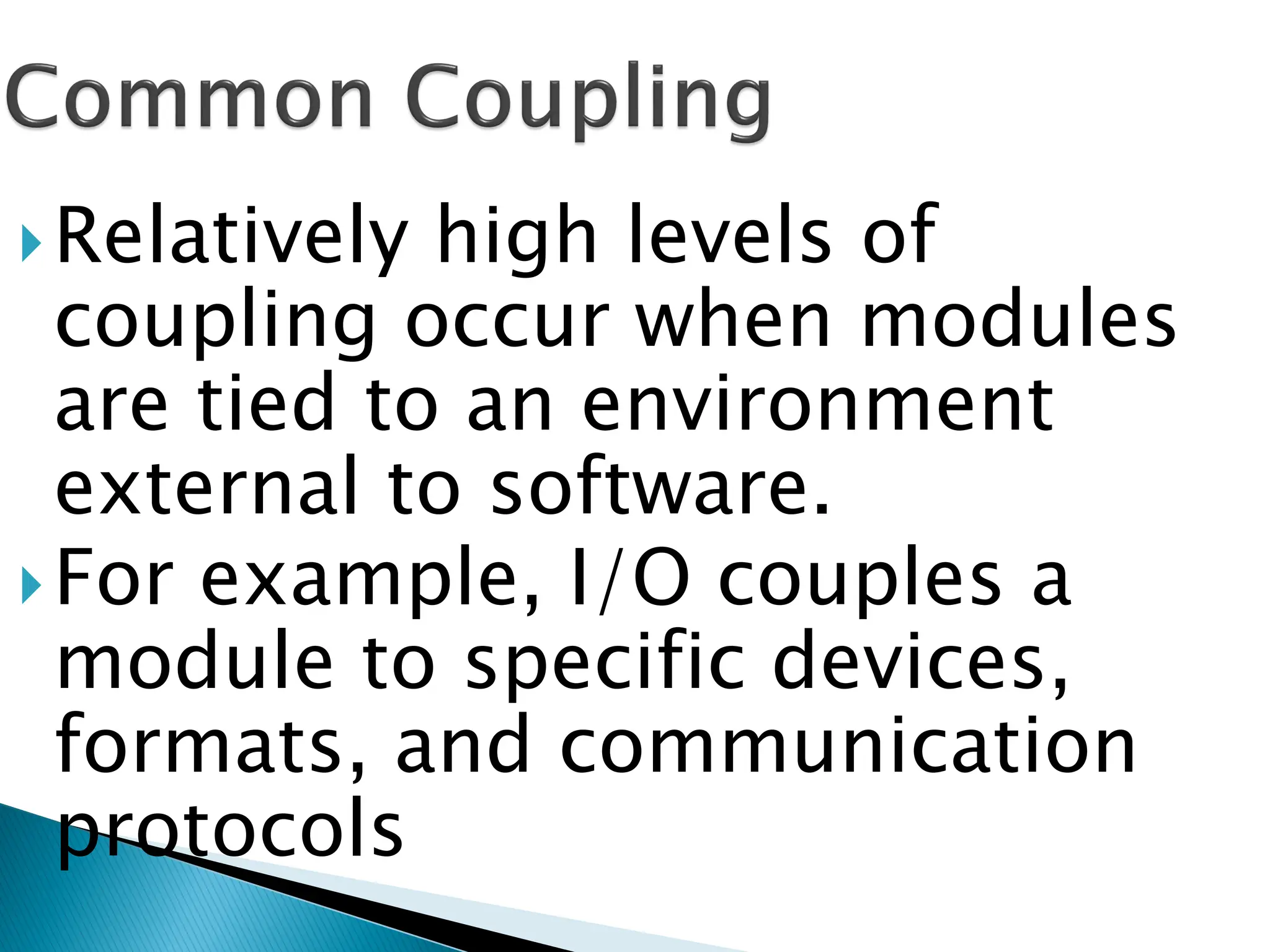 Relatively high levels of
coupling occur when modules
are tied to an environment
external to software.
For example, I/O couples a
module to specific devices,
formats, and communication
protocols
 
