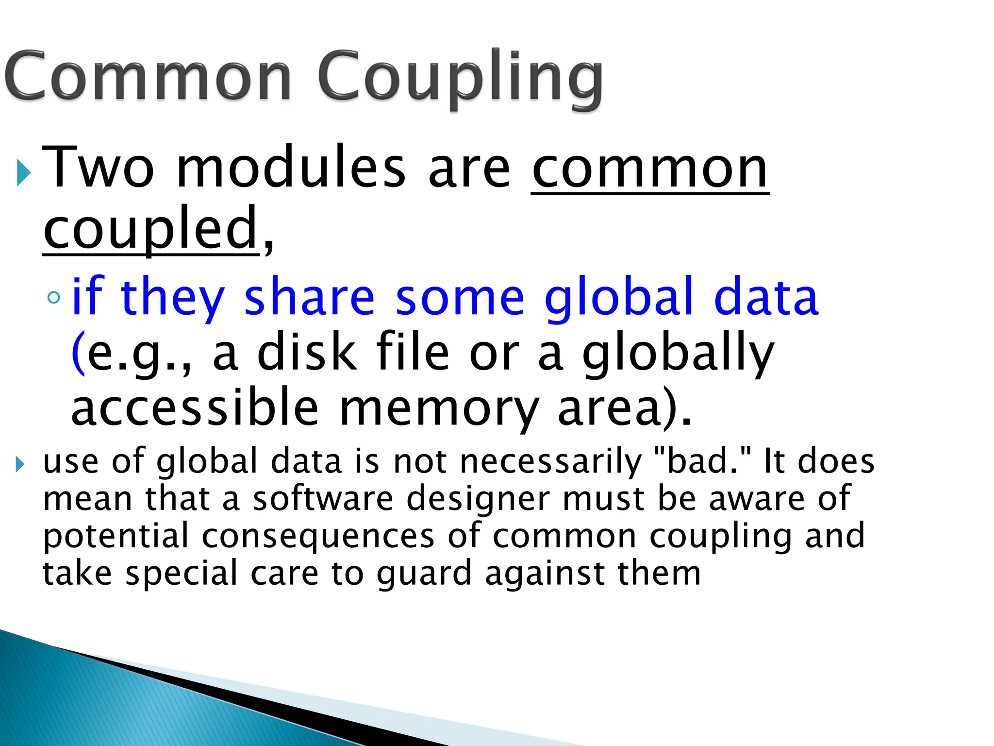  Two modules are common
coupled,
◦if they share some global data
(e.g., a disk file or a globally
accessible memory area).
 use of global data is not necessarily "bad." It does
mean that a software designer must be aware of
potential consequences of common coupling and
take special care to guard against them
 