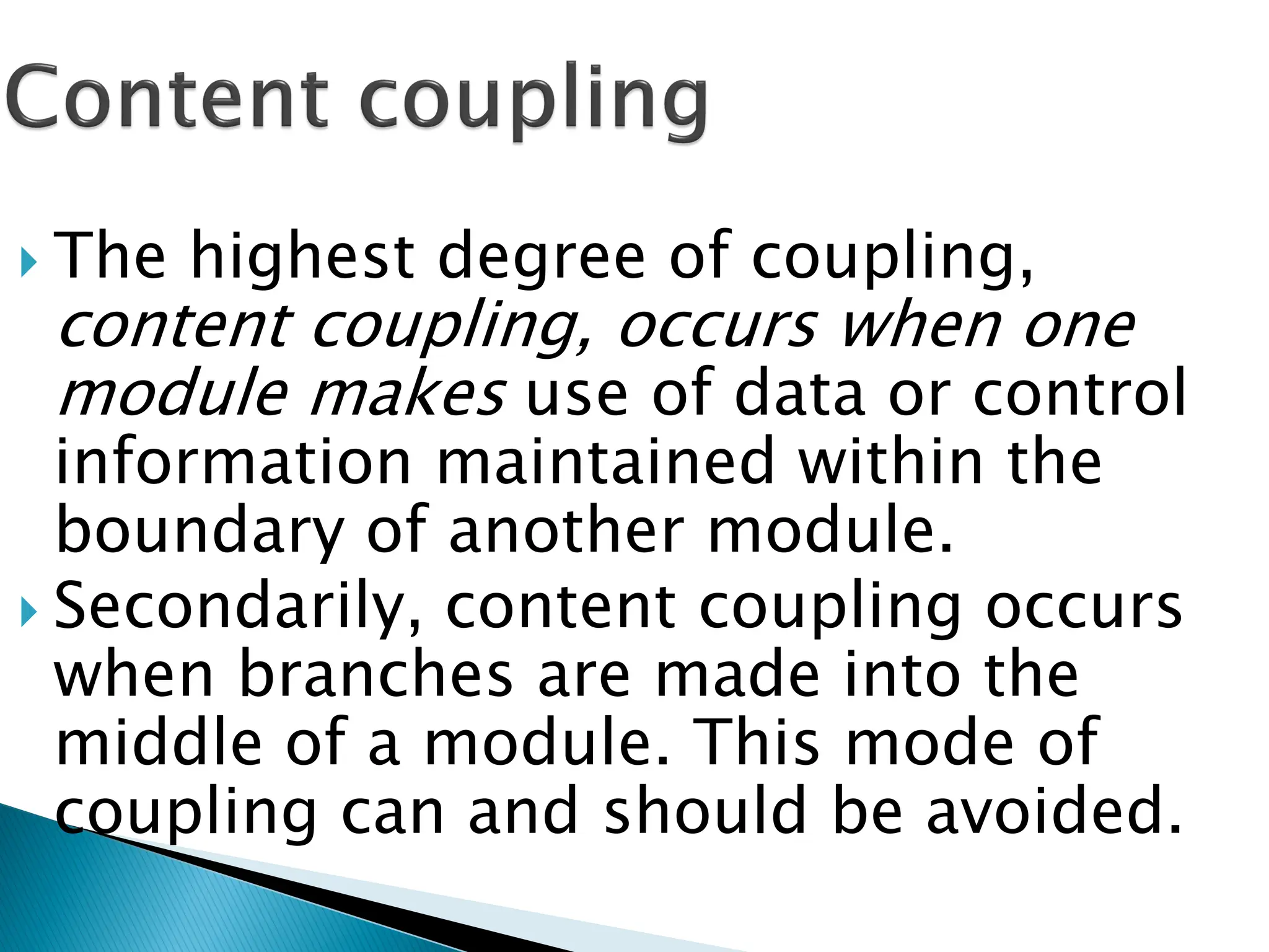  The highest degree of coupling,
content coupling, occurs when one
module makes use of data or control
information maintained within the
boundary of another module.
 Secondarily, content coupling occurs
when branches are made into the
middle of a module. This mode of
coupling can and should be avoided.
 