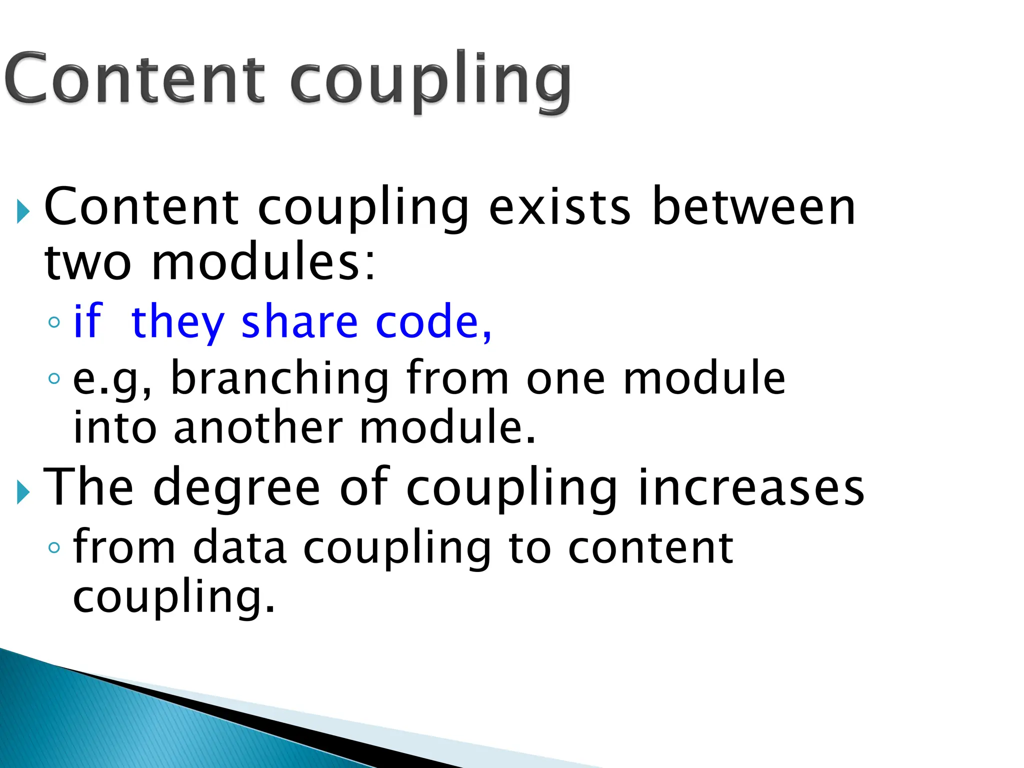  Content coupling exists between
two modules:
◦ if they share code,
◦ e.g, branching from one module
into another module.
 The degree of coupling increases
◦ from data coupling to content
coupling.
 