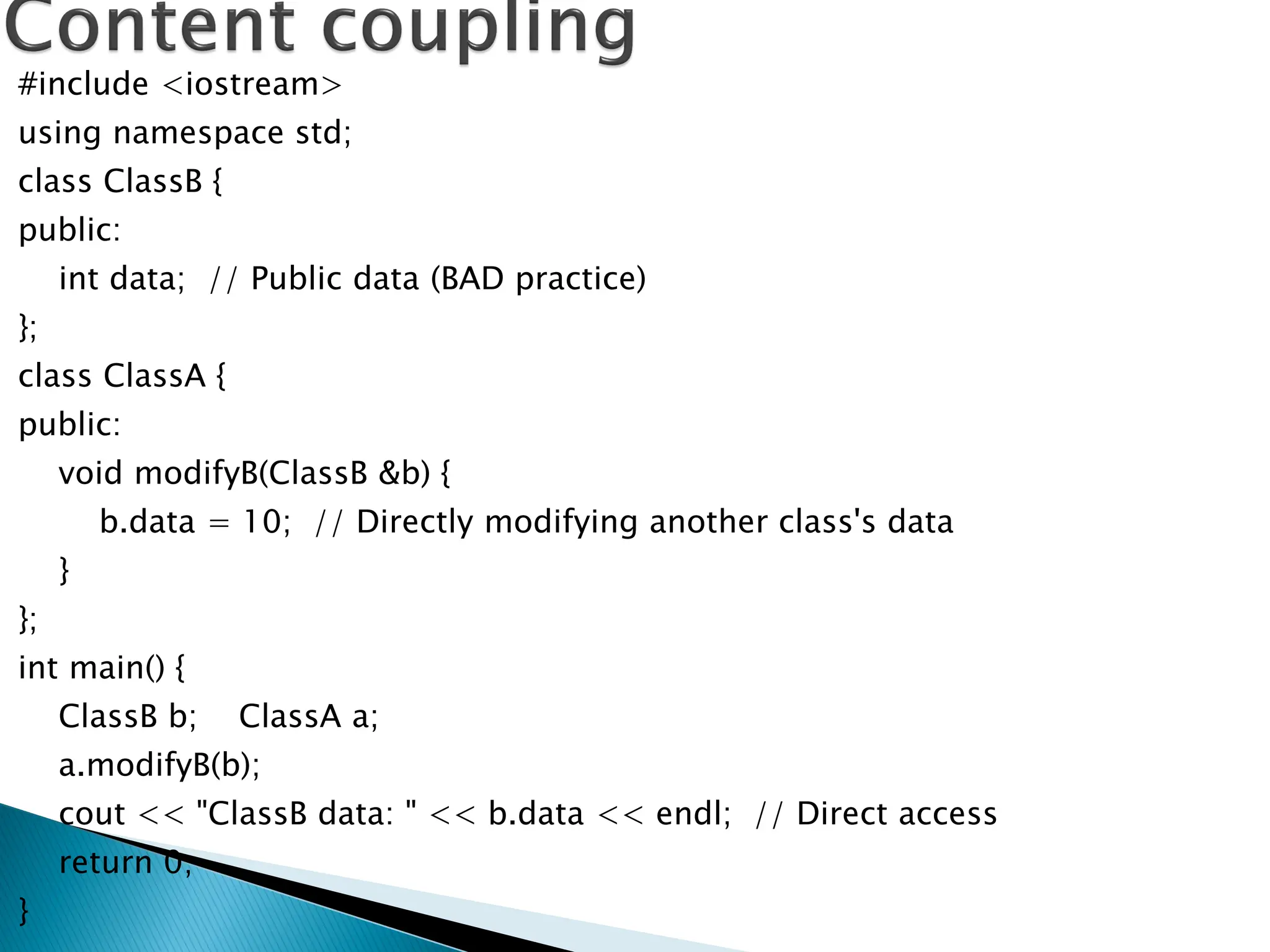 #include <iostream>
using namespace std;
class ClassB {
public:
int data; // Public data (BAD practice)
};
class ClassA {
public:
void modifyB(ClassB &b) {
b.data = 10; // Directly modifying another class's data
}
};
int main() {
ClassB b; ClassA a;
a.modifyB(b);
cout << "ClassB data: " << b.data << endl; // Direct access
return 0;
}
 