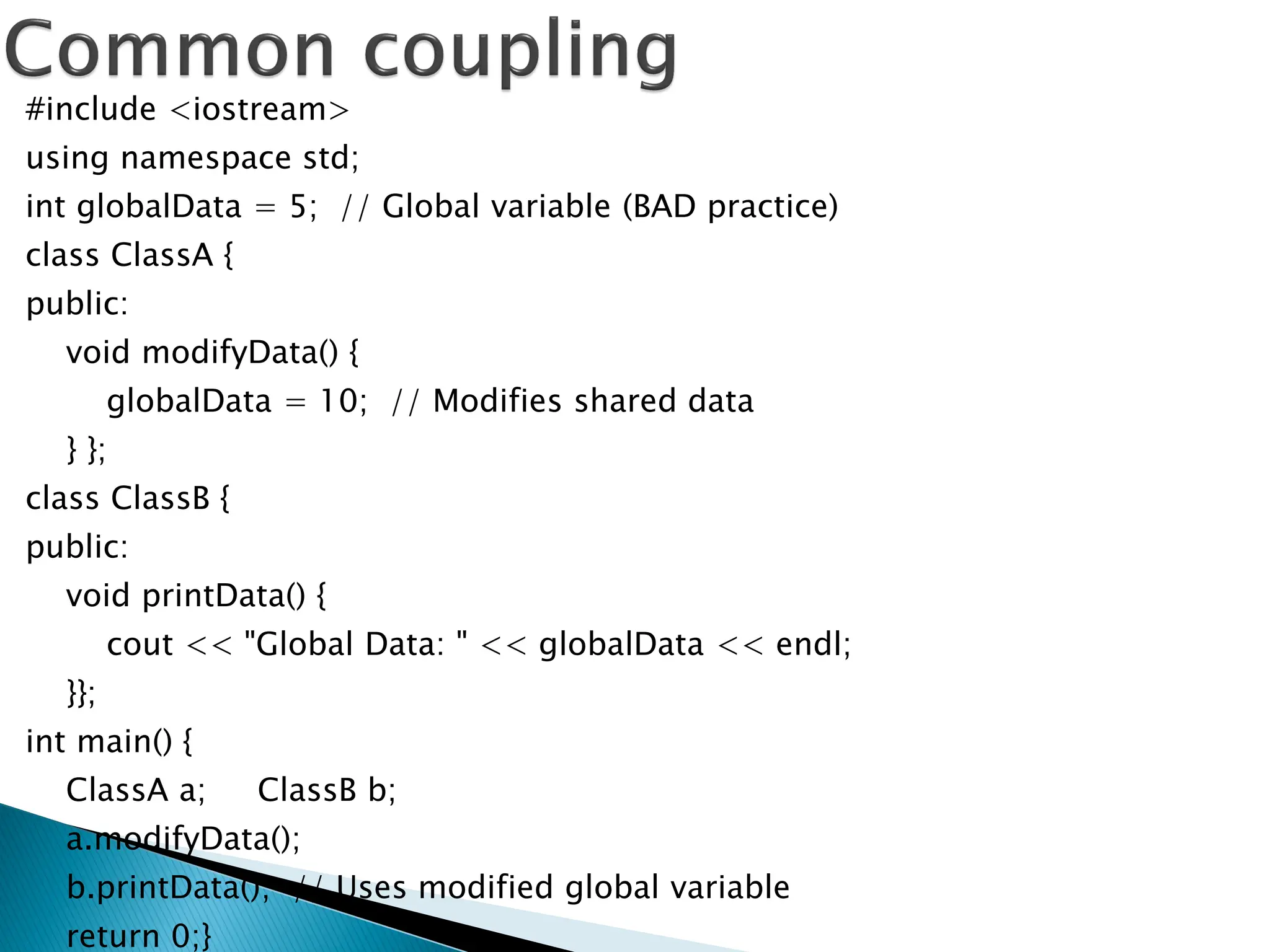 #include <iostream>
using namespace std;
int globalData = 5; // Global variable (BAD practice)
class ClassA {
public:
void modifyData() {
globalData = 10; // Modifies shared data
} };
class ClassB {
public:
void printData() {
cout << "Global Data: " << globalData << endl;
}};
int main() {
ClassA a; ClassB b;
a.modifyData();
b.printData(); // Uses modified global variable
return 0;}
 