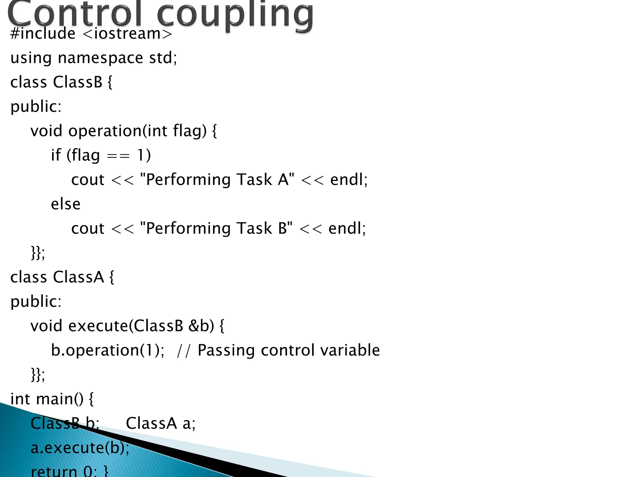 #include <iostream>
using namespace std;
class ClassB {
public:
void operation(int flag) {
if (flag == 1)
cout << "Performing Task A" << endl;
else
cout << "Performing Task B" << endl;
}};
class ClassA {
public:
void execute(ClassB &b) {
b.operation(1); // Passing control variable
}};
int main() {
ClassB b; ClassA a;
a.execute(b);
 