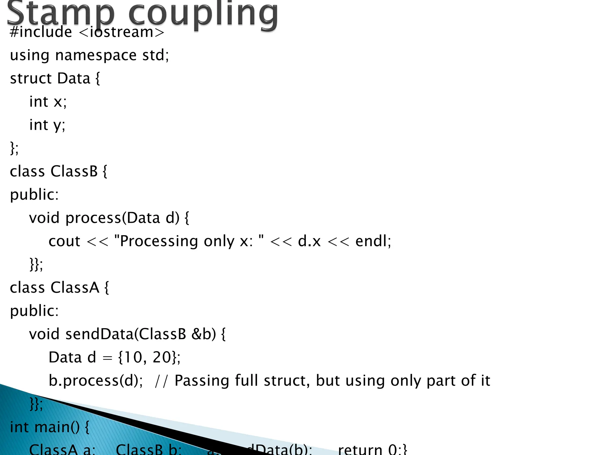 #include <iostream>
using namespace std;
struct Data {
int x;
int y;
};
class ClassB {
public:
void process(Data d) {
cout << "Processing only x: " << d.x << endl;
}};
class ClassA {
public:
void sendData(ClassB &b) {
Data d = {10, 20};
b.process(d); // Passing full struct, but using only part of it
}};
int main() {
 