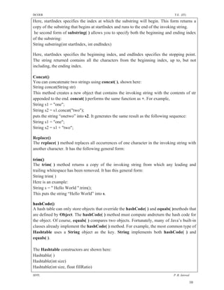 DCOER                                                                          T.E. (IT)

Here, startIndex specifies the index at which the substring will begin. This form returns a
copy of the substring that begins at startIndex and runs to the end of the invoking string.
 he second form of substring( ) allows you to specify both the beginning and ending index
of the substring:
String substring(int startIndex, int endIndex)

Here, startIndex specifies the beginning index, and endIndex specifies the stopping point.
The string returned contains all the characters from the beginning index, up to, but not
including, the ending index.

Concat()
You can concatenate two strings using concat( ), shown here:
String concat(String str)
This method creates a new object that contains the invoking string with the contents of str
appended to the end. concat( ) performs the same function as +. For example,
String s1 = "one";
String s2 = s1.concat("two");
puts the string “onetwo” into s2. It generates the same result as the following sequence:
String s1 = "one";
String s2 = s1 + "two";

Replace()
The replace( ) method replaces all occurrences of one character in the invoking string with
another character. It has the following general form:

trim()
The trim( ) method returns a copy of the invoking string from which any leading and
trailing whitespace has been removed. It has this general form:
String trim( )
Here is an example:
String s = " Hello World ".trim();
This puts the string “Hello World” into s.

hashCode()
A hash table can only store objects that override the hashCode( ) and equals( )methods that
are defined by Object. The hashCode( ) method must compute andreturn the hash code for
the object. Of course, equals( ) compares two objects. Fortunately, many of Java’s built-in
classes already implement the hashCode( ) method. For example, the most common type of
Hashtable uses a String object as the key. String implements both hashCode( ) and
equals( ).

The Hashtable constructors are shown here:
Hashtable( )
Hashtable(int size)
Hashtable(int size, float fillRatio)
SDTL                                                                          P .R. Jaiswal

                                                                                           10
 