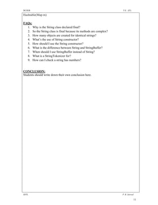DCOER                                                                T.E. (IT)

Hashtable(Map m)

FAQs:
  1. Why is the String class declared final?
  2. So the String class is final because its methods are complex?
  3. How many objects are created for identical strings?
  4. What’s the use of String constructor?
  5. How should I use the String constructor?
  6. What is the difference between String and StringBuffer?
  7. When should I use StringBuffer instead of String?
  8. What is a StringTokenizer for?
  9. How can I check a string has numbers?


CONCLUSION:
Students should write down their own conclusion here.




SDTL                                                                 P .R. Jaiswal

                                                                                 11
 