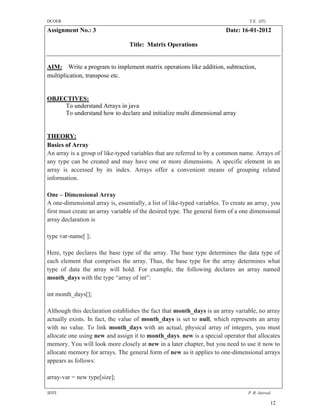 DCOER                                                                              T.E. (IT)

Assignment No.: 3                                                        Date: 16-01-2012

                                 Title: Matrix Operations


AIM: Write a program to implement matrix operations like addition, subtraction,
multiplication, transpose etc.


OBJECTIVES:
     To understand Arrays in java
     To understand how to declare and initialize multi dimensional array


THEORY:
Basics of Array
An array is a group of like-typed variables that are referred to by a common name. Arrays of
any type can be created and may have one or more dimensions. A specific element in an
array is accessed by its index. Arrays offer a convenient means of grouping related
information.

One – Dimensional Array
A one-dimensional array is, essentially, a list of like-typed variables. To create an array, you
first must create an array variable of the desired type. The general form of a one dimensional
array declaration is

type var-name[ ];

Here, type declares the base type of the array. The base type determines the data type of
each element that comprises the array. Thus, the base type for the array determines what
type of data the array will hold. For example, the following declares an array named
month_days with the type “array of int”:

int month_days[];

Although this declaration establishes the fact that month_days is an array variable, no array
actually exists. In fact, the value of month_days is set to null, which represents an array
with no value. To link month_days with an actual, physical array of integers, you must
allocate one using new and assign it to month_days. new is a special operator that allocates
memory. You will look more closely at new in a later chapter, but you need to use it now to
allocate memory for arrays. The general form of new as it applies to one-dimensional arrays
appears as follows:

array-var = new type[size];

SDTL                                                                              P .R. Jaiswal

                                                                                               12
 
