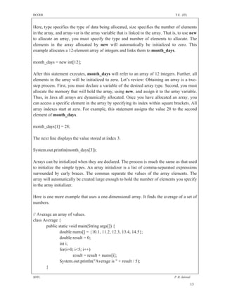 DCOER                                                                                T.E. (IT)



Here, type specifies the type of data being allocated, size specifies the number of elements
in the array, and array-var is the array variable that is linked to the array. That is, to use new
to allocate an array, you must specify the type and number of elements to allocate. The
elements in the array allocated by new will automatically be initialized to zero. This
example allocates a 12-element array of integers and links them to month_days.

month_days = new int[12];

After this statement executes, month_days will refer to an array of 12 integers. Further, all
elements in the array will be initialized to zero. Let’s review: Obtaining an array is a two-
step process. First, you must declare a variable of the desired array type. Second, you must
allocate the memory that will hold the array, using new, and assign it to the array variable.
Thus, in Java all arrays are dynamically allocated. Once you have allocated an array, you
can access a specific element in the array by specifying its index within square brackets. All
array indexes start at zero. For example, this statement assigns the value 28 to the second
element of month_days.

month_days[1] = 28;

The next line displays the value stored at index 3.

System.out.println(month_days[3]);

Arrays can be initialized when they are declared. The process is much the same as that used
to initialize the simple types. An array initializer is a list of comma-separated expressions
surrounded by curly braces. The commas separate the values of the array elements. The
array will automatically be created large enough to hold the number of elements you specify
in the array initializer.

Here is one more example that uses a one-dimensional array. It finds the average of a set of
numbers.

// Average an array of values.
class Average {
       public static void main(String args[]) {
               double nums[] = {10.1, 11.2, 12.3, 13.4, 14.5};
               double result = 0;
               int i;
               for(i=0; i<5; i++)
                       result = result + nums[i];
               System.out.println("Average is " + result / 5);
       }

SDTL                                                                                P .R. Jaiswal

                                                                                                 13
 