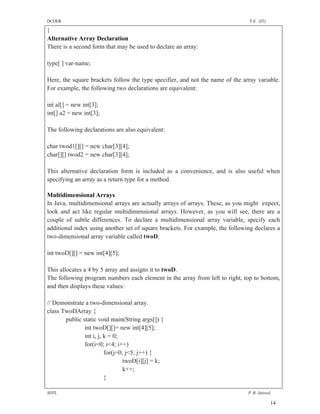 DCOER                                                                           T.E. (IT)

}
Alternative Array Declaration
There is a second form that may be used to declare an array:

type[ ] var-name;

Here, the square brackets follow the type specifier, and not the name of the array variable.
For example, the following two declarations are equivalent:

int al[] = new int[3];
int[] a2 = new int[3];

The following declarations are also equivalent:

char twod1[][] = new char[3][4];
char[][] twod2 = new char[3][4];

This alternative declaration form is included as a convenience, and is also useful when
specifying an array as a return type for a method.

Multidimensional Arrays
In Java, multidimensional arrays are actually arrays of arrays. These, as you might expect,
look and act like regular multidimensional arrays. However, as you will see, there are a
couple of subtle differences. To declare a multidimensional array variable, specify each
additional index using another set of square brackets. For example, the following declares a
two-dimensional array variable called twoD.

int twoD[][] = new int[4][5];

This allocates a 4 by 5 array and assigns it to twoD.
The following program numbers each element in the array from left to right, top to bottom,
and then displays these values:

// Demonstrate a two-dimensional array.
class TwoDArray {
       public static void main(String args[]) {
               int twoD[][]= new int[4][5];
               int i, j, k = 0;
               for(i=0; i<4; i++)
                         for(j=0; j<5; j++) {
                                 twoD[i][j] = k;
                                 k++;
                         }

SDTL                                                                           P .R. Jaiswal

                                                                                            14
 