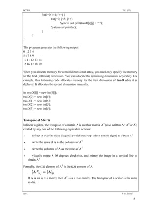 DCOER                                                                               T.E. (IT)

                 for(i=0; i<4; i++) {
                         for(j=0; j<5; j++)
                                 System.out.print(twoD[i][j] + " ");
                         System.out.println();
                 }
          }
}

This program generates the following output:
01234
56789
10 11 12 13 14
15 16 17 18 19

When you allocate memory for a multidimensional array, you need only specify the memory
for the first (leftmost) dimension. You can allocate the remaining dimensions separately. For
example, this following code allocates memory for the first dimension of twoD when it is
declared. It allocates the second dimension manually.

int twoD[][] = new int[4][];
twoD[0] = new int[5];
twoD[1] = new int[5];
twoD[2] = new int[5];
twoD[3] = new int[5];


Transpose of Matrix
In linear algebra, the transpose of a matrix A is another matrix AT (also written A′, Atr or At)
created by any one of the following equivalent actions:

         reflect A over its main diagonal (which runs top-left to bottom-right) to obtain AT

         write the rows of A as the columns of AT

         write the columns of A as the rows of AT

         visually rotate A 90 degrees clockwise, and mirror the image in a vertical line to
       obtain AT

Formally, the (i,j) element of AT is the (j,i) element of A.


       If A is an m × n matrix then AT is a n × m matrix. The transpose of a scalar is the same
       scalar.


SDTL                                                                               P .R. Jaiswal

                                                                                                15
 
