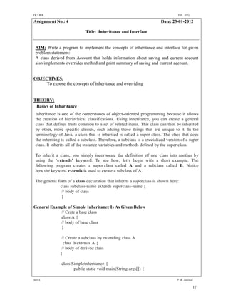 DCOER                                                                              T.E. (IT)

Assignment No.: 4                                                        Date: 23-01-2012

                             Title: Inheritance and Interface


 AIM: Write a program to implement the concepts of inheritance and interface for given
 problem statement:
 A class derived from Account that holds information about saving and current account
 also implements overrides method and print summary of saving and current account.


OBJECTIVES:
     To expose the concepts of inheritance and overriding


THEORY:
 Basics of Inheritance
 Inheritance is one of the cornerstones of object-oriented programming because it allows
 the creation of hierarchical classifications. Using inheritance, you can create a general
 class that defines traits common to a set of related items. This class can then be inherited
 by other, more specific classes, each adding those things that are unique to it. In the
 terminology of Java, a class that is inherited is called a super class. The class that does
 the inheriting is called a subclass. Therefore, a subclass is a specialized version of a super
 class. It inherits all of the instance variables and methods defined by the super class.

 To inherit a class, you simply incorporate the definition of one class into another by
 using the ‘extends’ keyword. To see how, let’s begin with a short example. The
 following program creates a super class called A and a subclass called B. Notice
 how the keyword extends is used to create a subclass of A.

 The general form of a class declaration that inherits a superclass is shown here:
              class subclass-name extends superclass-name {
               // body of class
               }

General Example of Simple Inheritance Is As Given Below
            // Crate a base class
            class A {
            // body of base class
            }

                // Create a subclass by extending class A
                 class B extends A {
                // body of derived class
               }

                class SimpleInheritance {
                       public static void main(String args[]) {

SDTL                                                                              P .R. Jaiswal

                                                                                               17
 
