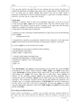 DCOER                                                                            T.E. (IT)

                              // … } }
 You can only specify one super class for any subclass that you create. Java does not
 support the inheritance of multiple super classes into a single subclass. (This differs from
 C++, in which you can inherit multiple base classes.) You can, as stated, create a
 hierarchy of inheritance in which a subclass becomes a super class of another subclass.
 However, no class can be a super class of itself.

 Using super
 Whenever a subclass needs to refer to its immediate super class, it can do so by use
 of the keyword super .super has two general forms. The first calls the super class’
 constructor. The second is used to access a member of the super class that has been
 hidden by a member of a subclass. Each use is examined here.
 Using super to Call Super class Constructors

 A subclass can call a constructor method defined by its super class by use of the following
 form of super:
       super(parameter-list);

 A parameter-list specifies any parameters needed by the constructor in the super class
 super( ) must always be the first statement executed inside a subclass’ constructor.

To see how super( ) is used, consider this example

 // BoxWeight now uses super to initialize its Box attributes.
 class BoxWeight extends Box {
 double weight; // weight of box

 // initialize width, height, and depth using
 super() BoxWeight(double w, double h, double
 d, double m) { super(w, h, d); // call superclass
 constructor
 weight = m;
 }
 }
 Here, BoxWeight( ) calls super( ) with the parameters w, h, and d. This causes the Box(
 ) constructor to be called, which initializes width, height, and depth using these
 values. BoxWeight no longer initializes these values itself. It only needs to initialize the
 value unique to it: weight. This leaves Box free to make these values private if
 desired. In the preceding example, super( ) was called with three arguments. Since
 constructors can be overloaded, super() can be called using any form defined by the
 superclass. The constructor executed will be the one that matches the arguments. For
 example, here is a complete implementation of BoxWeight that provides constructors
 for the various ways that a box can be constructed. In each case, super( ) is called
 using the appropriate arguments. Notice that width, height, and depth have been made
 private within Box.

Overriding and Hiding Members
Under certain circumstances, a subclass may override non-static methods defined in
the super class that would otherwise be inherited. When the method is invoked on an
SDTL                                                                            P .R. Jaiswal

                                                                                             18
 