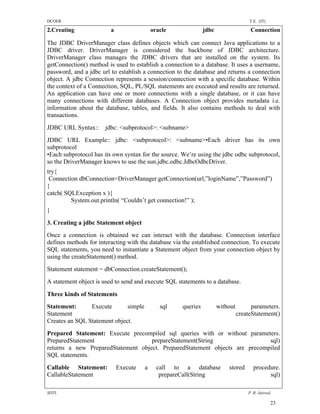 DCOER                                                                                T.E. (IT)

2.Creating               a                 oracle              jdbc                  Connection

The JDBC DriverManager class defines objects which can connect Java applications to a
JDBC driver. DriverManager is considered the backbone of JDBC architecture.
DriverManager class manages the JDBC drivers that are installed on the system. Its
getConnection() method is used to establish a connection to a database. It uses a username,
password, and a jdbc url to establish a connection to the database and returns a connection
object. A jdbc Connection represents a session/connection with a specific database. Within
the context of a Connection, SQL, PL/SQL statements are executed and results are returned.
An application can have one or more connections with a single database, or it can have
many connections with different databases. A Connection object provides metadata i.e.
information about the database, tables, and fields. It also contains methods to deal with
transactions.
JDBC URL Syntax::     jdbc: <subprotocol>: <subname>
JDBC URL Example:: jdbc: <subprotocol>: <subname>•Each driver has its own
subprotocol
•Each subprotocol has its own syntax for the source. We’re using the jdbc odbc subprotocol,
so the DriverManager knows to use the sun.jdbc.odbc.JdbcOdbcDriver.
try{
 Connection dbConnection=DriverManager.getConnection(url,”loginName”,”Password”)
}
catch( SQLException x ){
         System.out.println( “Couldn’t get connection!” );
}

3. Creating a jdbc Statement object

Once a connection is obtained we can interact with the database. Connection interface
defines methods for interacting with the database via the established connection. To execute
SQL statements, you need to instantiate a Statement object from your connection object by
using the createStatement() method.
Statement statement = dbConnection.createStatement();
A statement object is used to send and execute SQL statements to a database.

Three kinds of Statements
Statement:      Execute       simple          sql    queries          without         parameters.
Statement                                                                       createStatement()
Creates an SQL Statement object.
Prepared Statement: Execute precompiled sql queries with or without parameters.
PreparedStatement                   prepareStatement(String                  sql)
returns a new PreparedStatement object. PreparedStatement objects are precompiled
SQL statements.
Callable Statement:          Execute   a     call to a database           stored       procedure.
CallableStatement                             prepareCall(String                             sql)

SDTL                                                                                P .R. Jaiswal

                                                                                                 23
 