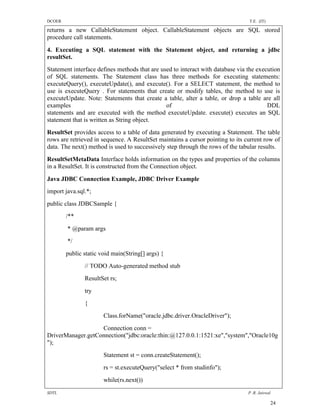 DCOER                                                                           T.E. (IT)

returns a new CallableStatement object. CallableStatement objects are SQL stored
procedure call statements.

4. Executing a SQL statement with the Statement object, and returning a jdbc
resultSet.
Statement interface defines methods that are used to interact with database via the execution
of SQL statements. The Statement class has three methods for executing statements:
executeQuery(), executeUpdate(), and execute(). For a SELECT statement, the method to
use is executeQuery . For statements that create or modify tables, the method to use is
executeUpdate. Note: Statements that create a table, alter a table, or drop a table are all
examples                                       of                                       DDL
statements and are executed with the method executeUpdate. execute() executes an SQL
statement that is written as String object.
ResultSet provides access to a table of data generated by executing a Statement. The table
rows are retrieved in sequence. A ResultSet maintains a cursor pointing to its current row of
data. The next() method is used to successively step through the rows of the tabular results.
ResultSetMetaData Interface holds information on the types and properties of the columns
in a ResultSet. It is constructed from the Connection object.

Java JDBC Connection Example, JDBC Driver Example
import java.sql.*;
public class JDBCSample {
        /**
        * @param args
        */
        public static void main(String[] args) {
               // TODO Auto-generated method stub
               ResultSet rs;
               try
               {
                       Class.forName("oracle.jdbc.driver.OracleDriver");
                   Connection conn =
DriverManager.getConnection("jdbc:oracle:thin:@127.0.0.1:1521:xe","system","Oracle10g
");
                       Statement st = conn.createStatement();
                       rs = st.executeQuery("select * from studinfo");
                       while(rs.next())
SDTL                                                                            P .R. Jaiswal

                                                                                            24
 