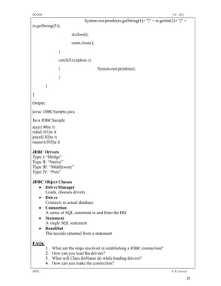 DCOER                                                                              T.E. (IT)

                               System.out.println(rs.getString(1)+ "|" + rs.getInt(2)+ "|" +
rs.getString(3));
                       st.close();
                       conn.close();
                }
                catch(Exception e)
                {                      System.out.println(e);
                }
        }
}
Output:
javac JDBCSample.java
Java JDBCSample
ajay|100|te it
rahul|101|te it
payal|102|te it
manavi|103|te it

JDBC Drivers
Type I: “Bridge”
Type II: “Native”
Type III: “Middleware”
Type IV: “Pure”

JDBC Object Classes
   DriverManager
     Loads, chooses drivers
   Driver
     Connects to actual database
   Connection
     A series of SQL statement to and from the DB
   Statement
     A single SQL statement
   ResultSet
     The records returned from a statement

FAQs:
        1.   What are the steps involved in establishing a JDBC connection?
        2.   How can you load the drivers?
        3.   What will Class.forName do while loading drivers?
        4.   How can you make the connection?
SDTL                                                                               P .R. Jaiswal

                                                                                               25
 