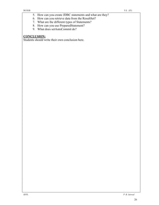 DCOER                                                                T.E. (IT)

        5.   How can you create JDBC statements and what are they?
        6.   How can you retrieve data from the ResultSet?
        7.   What are the different types of Statements?
        8.   How can you use PreparedStatement?
        9.   What does setAutoCommit do?

CONCLUSION:
Students should write their own conclusion here.




SDTL                                                                 P .R. Jaiswal

                                                                                 26
 