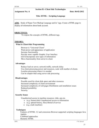 DCOER                                                                            T.E. (IT)

                          Section II:- Client Side Technologies
Assignment No.: 6                                                    Date: 06-02-2012

                          Title: HTML – Scripting Language


AIM: Study of Hyper Text Markup Language and its’ tags. Create a HTML page to
display all information about bank account.


OBJECTIVES:
     To expose the concepts of HTML, different tags.


THEORY:
 What is Client-Side Programming
        Browser is “Universal Client”
        Want power and appearance of application
        Increase functionality
        Provide more capable Graphic User Interface
        (GUI) Incorporate new types of information
        Move functionality from server to client

 Advantages
        Reduce load on server, network traffic, network delay
        Use client processing power and resources, scale with number of clients
        Localize processing where it is needed
        Can be simpler than using server side processing

 Disadvantages
        Possible need for client disk space and other resources
        Increased complexity of client environment
        Increased complexity of web pages Distribution and installation issues
        Reduced portability
        Security

 Security Issues
        Unauthorized access to machine resources: disk, cpu etc.
           o (e.g. format disk) Unauthorized access to information
           o (e.g. upload history, files) Denial of service
          o (e.g. crash machine)

  Techniques
      Features of HTML 3.2 and extensions Browser-supported scripting languages Java
      Applets
      Combined approaches
      Dynamic HTML
SDTL                                                                             P .R. Jaiswal

                                                                                             27
 