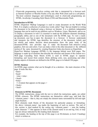 DCOER                                                                           T.E. (IT)


  Client-side programming involves writing code that is interpreted by a browser such
  as Internet Explorer or Mozilla Firefox or by any other Web client such as a cell phone.
  The most common languages and technologies used in client-side programming are
  HTML, JavaScript, Cascading Style Sheets (CSS) and Macromedia Flash.

Introduction to HTML
HTML (Hypertext Markup Language) is used to create document on the World Wide
Web. It is simply a collection of certain key words called ‘Tags’ that are helpful in writing
the document to be displayed using a browser on Internet. It is a platform independent
language that can be used on any platform such as Windows, Linux, Macintosh, and so on.
To display a document in web it is essential to mark-up the different elements (headings,
paragraphs, tables, and so on) of the document with the HTML tags. To view a mark-
up document, user has to open the document in a browser. A browser understands
and interprets the HTML tags, identifies the structure of the document (which part
are which) and makes decision about presentation (how the parts look) of the
document.HTML also provides tags to make the document look attractive using
graphics, font size and colors. User can make a link to the other document or the different
section of the same document by creating Hypertext Links also known as Hyperlinks.
HyperText Markup Language (HTML) is the language behind most Web pages. The
language is made up of elements that describe the structure and format of the content on a
Web page. Cascading Style Sheets (CSS) is used in HTML pages to separate
formatting and layout from content. Rules defining color, size, positioning and other
display aspects of elements are defined in the HTML page or in linked CSS pages.

HTML Skeleton
An HTML page contains what can be thought of as a skeleton - the main structure of the
page. It looks like this:
 <html>
 <head>
  <title></title>
 </head>
 <body>
  <!--Content that appears on the page-->
 </body>
 </html>

 Elements in HTML Documents
 The HTML instructions, along with the text to which the instructions apply, are called
 HTML elements. The HTML instructions are themselves called tags, and look like
 <element_name> - that is, they are simply the element name surrounded by left and right
 angle brackets.
 Most elements mark blocks of the document for particular purpose or formatting:
 the above <element_name> tag marks the beginning of such as section. The end of
 this section is then marked by the ending tag </element_name> -- note the leading
 slash character "/" that appears in front of the element name in an end tag. End, or stop
 tags are always indicated by this leading slash character.
 For example, the heading at the top of this page is an H2 element, (a level 2 heading)
 which is written as:

SDTL                                                                            P .R. Jaiswal

                                                                                            28
 