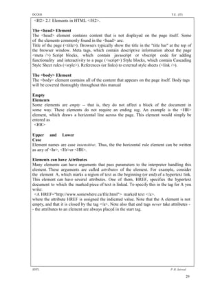 DCOER                                                                              T.E. (IT)

 <H2> 2.1 Elements in HTML </H2>.

The <head> Element
The <head> element contains content that is not displayed on the page itself. Some
of the elements commonly found in the <head> are:
Title of the page (<title>). Browsers typically show the title in the "title bar" at the top of
the browser window. Meta tags, which contain descriptive information about the page
<meta />) Script blocks, which contain javascript or vbscript code for adding
functionality and interactivity to a page (<script>) Style blocks, which contain Cascading
Style Sheet rules (<style>). References (or links) to external style sheets (<link />).

The <body> Element
The <body> element contains all of the content that appears on the page itself. Body tags
will be covered thoroughly throughout this manual

Empty
Elements
Some elements are empty -- that is, they do not affect a block of the document in
some way. These elements do not require an ending tag. An example is the <HR>
element, which draws a horizontal line across the page. This element would simply be
entered as
 <HR>

Upper and Lower
Case
Element names are case insensitive. Thus, the the horizontal rule element can be written
as any of <hr>, <Hr>or <HR>.

Elements can have Attributes
Many elements can have arguments that pass parameters to the interpreter handling this
element. These arguments are called attributes of the element. For example, consider
the element A, which marks a region of text as the beginning (or end) of a hypertext link.
This element can have several attributes. One of them, HREF, specifies the hypertext
document to which the marked piece of text is linked. To specify this in the tag for A you
write:
 <A HREF="http://www.somewhere.ca/file.html"> marked text </a>.
where the attribute HREF is assigned the indicated value. Note that the A element is not
empty, and that it is closed by the tag </a>. Note also that end tags never take attributes -
- the attributes to an element are always placed in the start tag.




SDTL                                                                              P .R. Jaiswal

                                                                                               29
 