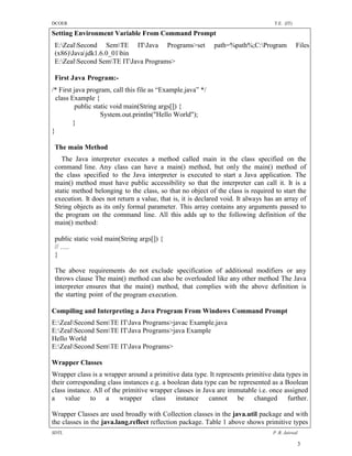 DCOER                                                                              T.E. (IT)

Setting Environment Variable From Command Prompt
 E:ZealSecond SemTE ITJava Programs>set                  path=%path%;C:Program            Files
 (x86)Javajdk1.6.0_01bin
 E:ZealSecond SemTE ITJava Programs>

 First Java Program:-
/* First java program, call this file as “Example.java” */
  class Example {
          public static void main(String args[]) {
                    System.out.println("Hello World");
         }
}

 The main Method
    The Java interpreter executes a method called main in the class specified on the
 command line. Any class can have a main() method, but only the main() method of
 the class specified to the Java interpreter is executed to start a Java application. The
 main() method must have public accessibility so that the interpreter can call it. It is a
 static method belonging to the class, so that no object of the class is required to start the
 execution. It does not return a value, that is, it is declared void. It always has an array of
 String objects as its only formal parameter. This array contains any arguments passed to
 the program on the command line. All this adds up to the following definition of the
 main() method:

 public static void main(String args[]) {
 // ….
 }

 The above requirements do not exclude specification of additional modifiers or any
 throws clause The main() method can also be overloaded like any other method The Java
 interpreter ensures that the main() method, that complies with the above definition is
 the starting point of the program execution.

Compiling and Interpreting a Java Program From Windows Command Prompt
E:ZealSecond SemTE ITJava Programs>javac Example.java
E:ZealSecond SemTE ITJava Programs>java Example
Hello World
E:ZealSecond SemTE ITJava Programs>

Wrapper Classes
Wrapper class is a wrapper around a primitive data type. It represents primitive data types in
their corresponding class instances e.g. a boolean data type can be represented as a Boolean
class instance. All of the primitive wrapper classes in Java are immutable i.e. once assigned
a value to a wrapper class instance cannot be changed further.

Wrapper Classes are used broadly with Collection classes in the java.util package and with
the classes in the java.lang.reflect reflection package. Table 1 above shows primitive types
SDTL                                                                              P .R. Jaiswal

                                                                                               3
 