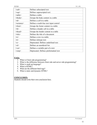 DCOER                                                                      T.E. (IT)

 <sub>              Defines subscripted text
 <sup>              Defines superscripted text
 <table>            Defines a table
 <tbody>            Groups the body content in a table
 <td>               Defines a cell in a table
 <textarea>         Defines a multi-line text input control
 <tfoot>            Groups the footer content in a table
 <th>               Defines a header cell in a table
 <thead>            Groups the header content in a table
 <title>            Defines the title of a document
 <tr>               Defines a row in a table
 <tt>               Defines teletype text
 <u>                Deprecated. Defines underlined text
 <ul>               Defines an unordered list
 <var>              Defines a variable part of a text
 <xmp>              Deprecated. Defines preformatted text


FAQs:
  1. What is Client side programming?
  2. What is the difference between client side and server side programming?
  3. What is mark up language?
  4. What is HTML?
  5. What are the different html tags?
  6. What is static and dynamic HTML?


CONCLUSION:
Students should write their own conclusion here.




SDTL                                                                      P .R. Jaiswal

                                                                                       32
 