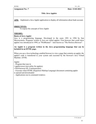DCOER                                                                         T.E. (IT)

Assignment No.: 7                                                    Date: 13-02-2012

                                   Title: Java Applets


AIM: Implement a Java Applet application to display all information about bank account.


OBJECTIVES:
     To expose the concepts of Java Applet

THEORY:
Basics of Java Applet
Java is a programming language. Developed in the years 1991 to 1994 by Sun
Microsystems. Programs written in Java are called applets. First browser that could show
applets was introduced in 1994, as "WebRunner" - later known as "The HotJava Browser".

An Applet is a program written in the Java programming language that can be
included in an HTML page.

When you use a Java technology-enabled browser to view a page that contains an applet, the
applet's code is transferred to your system and executed by the browser's Java Virtual
Machine (JVM).

Applet
– Program that runs in
• appletviewer (test utility for applets)
• Web browser (IE, Communicator)
– Executes when HTML (Hypertext Markup Language) document containing applet
is opened and downloaded
– Applications run in command windows




SDTL                                                                         P .R. Jaiswal

                                                                                          33
 