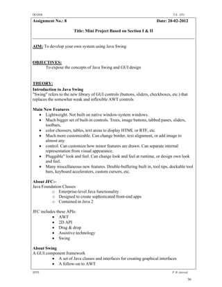DCOER                                                                             T.E. (IT)

Assignment No.: 8                                                       Date: 20-02-2012

                        Title: Mini Project Based on Section I & II


AIM: To develop your own system using Java Swing


OBJECTIVES:
     To expose the concepts of Java Swing and GUI design


THEORY:
Introduction to Java Swing
"Swing" refers to the new library of GUI controls (buttons, sliders, checkboxes, etc.) that
replaces the somewhat weak and inflexible AWT controls

Main New Features
   Lightweight. Not built on native window-system windows.
   Much bigger set of built-in controls. Trees, image buttons, tabbed panes, sliders,
      toolbars,
   color choosers, tables, text areas to display HTML or RTF, etc.
   Much more customizable. Can change border, text alignment, or add image to
      almost any
   control. Can customize how minor features are drawn. Can separate internal
      representation from visual appearance.
   Pluggable" look and feel. Can change look and feel at runtime, or design own look
      and feel.
   Many miscellaneous new features. Double-buffering built in, tool tips, dockable tool
      bars, keyboard accelerators, custom cursors, etc.

About JFC:-
Java Foundation Classes
          o Enterprise-level Java functionality
          o Designed to create sophisticated front-end apps
          o Contained in Java 2

JFC includes these APIs:
           AWT
           2D API
           Drag & drop
           Assistive technology
           Swing

About Swing
A GUI component framework
          A set of Java classes and interfaces for creating graphical interfaces
          A follow-on to AWT
SDTL                                                                             P .R. Jaiswal

                                                                                              36
 