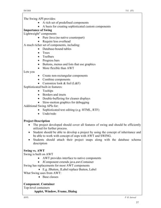 DCOER                                                                       T.E. (IT)


The Swing API provides:
            A rich set of predefined components
            A basis for creating sophisticated custom components
Importance of Swing
Lightweight" components
            Pure Java (no native counterpart)
            Require less overhead
A much richer set of components, including:
            Database-bound tables
            Trees
            Toolbars
            Progress bars
            Buttons, menus and lists that use graphics
            More flexible than AWT
Lets you
            Create non-rectangular components
            Combine components
            Customize look & feel (L&F)
Sophisticated built-in features:
            Tooltips
            Borders and insets
            Double-buffering for cleaner displays
            Slow-motion graphics for debugging
Additional Swing APIs for:
            Sophisticated text editing (e.g. HTML, RTF)
            Undo/redo

Project Description
    The project developed should cover all features of swing and should be efficiently
       utilized for further process.
    Student should be able to develop a project by using the concept of inheritance and
       be able to work with concept of oops with AWT and SWING.
    Students should attach their project snaps along with the database schema
       description

Swing vs. AWT
Swing is built on AWT
            AWT provides interface to native components
            JComponent extends java.awt.Container
Swing has replacements for most AWT components
            E.g. JButton, JLabel replace Button, Label
What Swing uses from AWT:
            Base classes

Component, Container
Top-level containers
       Applet, Window, Frame, Dialog
SDTL                                                                        P .R. Jaiswal

                                                                                        37
 