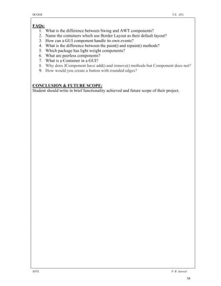 DCOER                                                                             T.E. (IT)


FAQs:
  1. What is the difference between Swing and AWT components?
  2. Name the containers which use Border Layout as their default layout?
  3. How can a GUI component handle its own events?
  4. What is the difference between the paint() and repaint() methods?
  5. Which package has light weight components?
  6. What are peerless components?
  7. What is a Container in a GUI?
  8. Why does JComponent have add() and remove() methods but Component does not?
  9. How would you create a button with rounded edges?


CONCLUSION & FUTURE SCOPE:
Student should write in brief functionality achieved and future scope of their project.




SDTL                                                                              P .R. Jaiswal

                                                                                              38
 