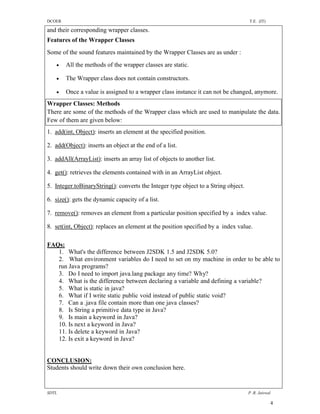 DCOER                                                                               T.E. (IT)

and their corresponding wrapper classes.
Features of the Wrapper Classes
Some of the sound features maintained by the Wrapper Classes are as under :
       All the methods of the wrapper classes are static.

       The Wrapper class does not contain constructors.

       Once a value is assigned to a wrapper class instance it can not be changed, anymore.
Wrapper Classes: Methods
There are some of the methods of the Wrapper class which are used to manipulate the data.
Few of them are given below:
1. add(int, Object): inserts an element at the specified position.

2. add(Object): inserts an object at the end of a list.

3. addAll(ArrayList): inserts an array list of objects to another list.

4. get(): retrieves the elements contained with in an ArrayList object.

5. Integer.toBinaryString(): converts the Integer type object to a String object.

6. size(): gets the dynamic capacity of a list.

7. remove(): removes an element from a particular position specified by a index value.

8. set(int, Object): replaces an element at the position specified by a index value.

FAQs:
   1. What's the difference between J2SDK 1.5 and J2SDK 5.0?
   2. What environment variables do I need to set on my machine in order to be able to
   run Java programs?
   3. Do I need to import java.lang package any time? Why?
   4. What is the difference between declaring a variable and defining a variable?
   5. What is static in java?
   6. What if I write static public void instead of public static void?
   7. Can a .java file contain more than one java classes?
   8. Is String a primitive data type in Java?
   9. Is main a keyword in Java?
   10. Is next a keyword in Java?
   11. Is delete a keyword in Java?
   12. Is exit a keyword in Java?


CONCLUSION:
Students should write down their own conclusion here.


SDTL                                                                                P .R. Jaiswal

                                                                                                4
 