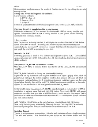 DCOER                                                                             T.E. (IT)

If the container needs to remove the servlet, it finalizes the servlet by calling the servlet's
destroy method.
Setting up a Servlet development environment
List of required softwares
        1. JAVA 1.5 or 1.6
        2. Tomcat 5.5.16
        3. eclipse 3.3
First of all you need the Java software development kit 1.5 or 1.6 (JAVA SDK) installed.

Checking if JAVA is already installed in your system
Follow this step to check if Java software development kit (JDK) is already installed your
system. To determine if JAVA SDK is already installed in your system, run the following
command from command prompt.

> Java –version
If JAVA platform is already installed, it will display the version of the JAVA SDK. Below
screen shows JAVA version 1.6 running on a windows system. If command executes
successfully and shows JAVA version 1.6, you can skip the next step.otherwise download
and install the Java SDK as explained in next step.

Install JAVA SDK
First thing you need to install is Java software development kit (Java SDK) . Download the
Java development kit 6 (JDK 6) from Sun Java SE Download site. Current latest version is
JDK 6 update 6.

Set up the JAVA_HOME environment variable
Once the JAVA SDK is installed follow this step to set the JAVA_HOME environment
variable.

If JAVA_HOME variable is already set, you can skip this step.
Right click on My Computer icon on your desktop it will open a popup menu, click on
properties, it will open the system properties window, then click on advanced tab. Click on
environment variables button, it will open the environment variables window as shown in
figure below. Initially there will be no JAVA_HOME environment variable set as shown in
figure.Click on new button to add new system variable JAVA_HOME.

In the variable name filed, enter JAVA_HOME. Specify the path to root directory of JAVA
installation in variable value field and click OK button. Now JAVA_HOME will appear
under user variables.Next you need to add bin directory under the root directory of JAVA
installation in PATH environment variable.Select the PATH variable from System variables
and click on Edit button.

Add: ;%JAVA_HOME%bin; at the end of variable value field and click OK button.
Now verify that everything is correct by following the step: Checking if JAVA is already
installed in your system. It should show the version of the installed JAVA SDK.

Installing Tomcat
Tomcat is an opensource web container. it is also web container reference implementation.
You will need tomcat 5.5.16 installed on your system to test various servlet and JSP

SDTL                                                                              P .R. Jaiswal

                                                                                              40
 