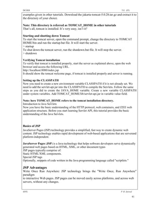 DCOER                                                                                T.E. (IT)

examples given in other tutorials. Download the jakarta-tomcat-5.0.28.tar.gz and extract it to
the directory of your choice.

Note: This directory is referred as TOMCAT_HOME in other tutorials
That’s all, tomcat is installed. It’s very easy, isn’t it?

Starting and shutting down Tomcat
To start the tomcat server, open the command prompt, change the directory to TOMCAT
HOME/bin and run the startup.bat file. It will start the server.
> startup
To shut down the tomcat server, run the shutdown.bat file. It will stop the server.
> shutdown

Verifying Tomcat installation
To verify that tomcat is installed properly, start the server as explained above, open the web
browser and access the following URL.
http://localhost:8080/index.jsp
It should show the tomcat welcome page, if tomcat is installed properly and server is running.

Setting up the CLASSPATH
Now you need to create a new environment variable CLASSPATH if it is not already set. We
need to add the servlet-api.jar into the CLASSPATH to compile the Servlets. Follow the same
steps as you did to create the JAVA_HOME variable. Create a new variable CLASSPATH
under system variables. Add TOMCAT_HOME/lib/servlet-api.jar in variable value field.

Note: here TOMCAT_HOME refers to the tomcat installation directory.
Introduction to Java Servlets
Now you have the basic understanding of the HTTP protocol, web containers, and J2EE web
application structure. Before you start learning Servlet API, this tutorial provides the basic
understanding of the Java Servlets.



Basics of JSP
JavaServer Pages (JSP) technology provides a simplified, fast way to create dynamic web
content. JSP technology enables rapid development of web-based applications that are serverand
platform-independent.

JavaServer Pages (JSP) is a Java technology that helps software developers serve dynamically
generated web pages based on HTML, XML, or other document types
JSP pages typically comprise of:
Static HTML/XML components.
Special JSP tags
Optionally, snippets of code written in the Java programming language called "scriptlets."

JSP Advantages
Write Once Run Anywhere: JSP technology brings the "Write Once, Run Anywhere"
paradigm
to interactive Web pages. JSP pages can be moved easily across platforms, and across web
servers, without any changes.


SDTL                                                                                P .R. Jaiswal

                                                                                                 41
 