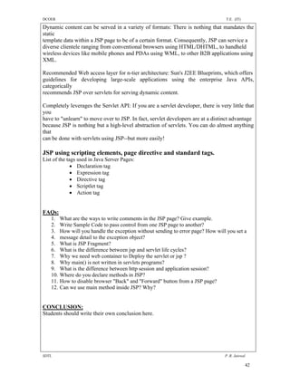 DCOER                                                                             T.E. (IT)

Dynamic content can be served in a variety of formats: There is nothing that mandates the
static
template data within a JSP page to be of a certain format. Consequently, JSP can service a
diverse clientele ranging from conventional browsers using HTML/DHTML, to handheld
wireless devices like mobile phones and PDAs using WML, to other B2B applications using
XML.

Recommended Web access layer for n-tier architecture: Sun's J2EE Blueprints, which offers
guidelines for developing large-scale applications using the enterprise Java APIs,
categorically
recommends JSP over servlets for serving dynamic content.

Completely leverages the Servlet API: If you are a servlet developer, there is very little that
you
have to "unlearn" to move over to JSP. In fact, servlet developers are at a distinct advantage
because JSP is nothing but a high-level abstraction of servlets. You can do almost anything
that
can be done with servlets using JSP--but more easily!

JSP using scripting elements, page directive and standard tags.
List of the tags used in Java Server Pages:
               Declaration tag
               Expression tag
               Directive tag
               Scriptlet tag
               Action tag


FAQs:
  1. What are the ways to write comments in the JSP page? Give example.
  2. Write Sample Code to pass control from one JSP page to another?
  3. How will you handle the exception without sending to error page? How will you set a
  4. message detail to the exception object?
  5. What is JSP Fragment?
  6. What is the difference between jsp and servlet life cycles?
  7. Why we need web container to Deploy the servlet or jsp ?
  8. Why main() is not written in servlets programs?
  9. What is the difference between http session and application session?
  10. Where do you declare methods in JSP?
  11. How to disable browser "Back" and "Forward" button from a JSP page?
  12. Can we use main method inside JSP? Why?


CONCLUSION:
Students should write their own conclusion here.




SDTL                                                                              P .R. Jaiswal

                                                                                              42
 