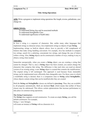 DCOER                                                                            T.E. (IT)

Assignment No.: 2                                                       Date: 09-01-2012

                                 Title: String Operations


AIM: Write a program to implement string operations like length, reverse, palindrome, case
change etc.


OBJECTIVES:
     To understand String class and its associated methods
     To understand StringBuffer Class
     To understand significance of hashCode()


THEORY:
In Java a string is a sequence of characters. But, unlike many other languages that
implement strings as character arrays, Java implements strings as objects of type String.
Implementing strings as built-in objects allows Java to provide a full complement of
features that make string handling convenient. For example, Java has methods to compare
two strings, search for a substring, concatenate two strings, and change the case of letters
within a string. Also, String objects can be constructed a number of ways, making it easy to
obtain a string when needed.

Somewhat unexpectedly, when you create a String object, you are creating a string that
cannot be changed. That is, once a String object has been created, you cannot change the
characters that comprise that string. The difference is that each time you need an altered
version of an existing string, a new String object is created that contains the modifications.
The original string is left unchanged. This approach is used because fixed, immutable
strings can be implemented more efficiently than changeable ones. For those cases in which
a modifiable string is desired, there is a companion class to String called StringBuffer,
whose objects contain strings that can be modified after they are created.

Both the String and StringBuffer classes are defined in java.lang. Thus, they are available
to all programs automatically. Both are declared final, which means that neither of these
classes may be subclassed. This allows certain optimizations that increase performance to
take place on common string operations.

The String Constructors
The String class supports several constructors. To create an empty String, you call the
default constructor. For example,
String s = new String();
will create an instance of String with no characters in it.



SDTL                                                                             P .R. Jaiswal

                                                                                             5
 