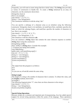 DCOER                                                                             T.E. (IT)

Frequently, you will want to create strings that have initial values. The String class provides
a variety of constructors to handle this. To create a String initialized by an array of
characters, use the constructor shown here:
String(char chars[ ])
Here is an example:
char chars[] = { 'a', 'b', 'c' };
String s = new String(chars);
This constructor initializes s with the string “abc”.

You can specify a subrange of a character array as an initializer using the following
constructor: String(char chars[ ], int startIndex, int numChars) Here, startIndex specifies the
index at which the subrange begins, and numChars specifies the number of characters to
use. Here is an example:
char chars[] = { 'a', 'b', 'c', 'd', 'e', 'f' };
String s = new String(chars, 2, 3);
This initializes s with the characters cde.
You can construct a String object that contains the same character sequence as another
String object using this constructor:
String(String strObj)
Here, strObj is a String object. Consider this example:
// Construct one String from another.
class MakeString {
public static void main(String args[]) {
char c[] = {'J', 'a', 'v', 'a'};
String s1 = new String(c);
String s2 = new String(s1);
System.out.println(s1);
System.out.println(s2);
}
}
The output from this program is as follows:
Java
Java
As you can see, s1 and s2 contain the same string.

String Length
The length of a string is the number of characters that it contains. To obtain this value, call
the length( ) method, shown here:
int length( )
The following fragment prints “3”, since there are three characters in the string s:
char chars[] = { 'a', 'b', 'c' };
String s = new String(chars);
System.out.println(s.length());


Special String Operations
Because strings are a common and important part of programming, Java has added special
support for several string operations within the syntax of the language. These operations
SDTL                                                                              P .R. Jaiswal

                                                                                              6
 