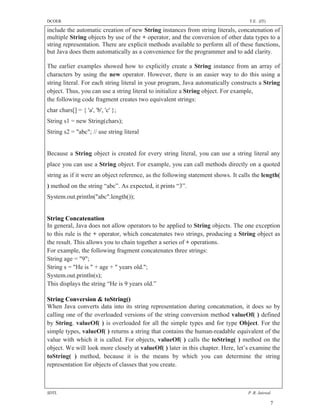 DCOER                                                                              T.E. (IT)

include the automatic creation of new String instances from string literals, concatenation of
multiple String objects by use of the + operator, and the conversion of other data types to a
string representation. There are explicit methods available to perform all of these functions,
but Java does them automatically as a convenience for the programmer and to add clarity.

The earlier examples showed how to explicitly create a String instance from an array of
characters by using the new operator. However, there is an easier way to do this using a
string literal. For each string literal in your program, Java automatically constructs a String
object. Thus, you can use a string literal to initialize a String object. For example,
the following code fragment creates two equivalent strings:
char chars[] = { 'a', 'b', 'c' };
String s1 = new String(chars);
String s2 = "abc"; // use string literal


Because a String object is created for every string literal, you can use a string literal any
place you can use a String object. For example, you can call methods directly on a quoted
string as if it were an object reference, as the following statement shows. It calls the length(
) method on the string “abc”. As expected, it prints “3”.
System.out.println("abc".length());


String Concatenation
In general, Java does not allow operators to be applied to String objects. The one exception
to this rule is the + operator, which concatenates two strings, producing a String object as
the result. This allows you to chain together a series of + operations.
For example, the following fragment concatenates three strings:
String age = "9";
String s = "He is " + age + " years old.";
System.out.println(s);
This displays the string “He is 9 years old.”

String Conversion & toString()
When Java converts data into its string representation during concatenation, it does so by
calling one of the overloaded versions of the string conversion method valueOf( ) defined
by String. valueOf( ) is overloaded for all the simple types and for type Object. For the
simple types, valueOf( ) returns a string that contains the human-readable equivalent of the
value with which it is called. For objects, valueOf( ) calls the toString( ) method on the
object. We will look more closely at valueOf( ) later in this chapter. Here, let’s examine the
toString( ) method, because it is the means by which you can determine the string
representation for objects of classes that you create.



SDTL                                                                              P .R. Jaiswal

                                                                                               7
 