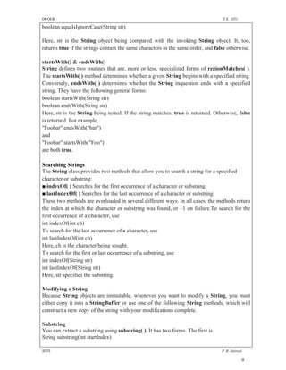 DCOER                                                                             T.E. (IT)

boolean equalsIgnoreCase(String str)

Here, str is the String object being compared with the invoking String object. It, too,
returns true if the strings contain the same characters in the same order, and false otherwise.

startsWith() & endsWith()
String defines two routines that are, more or less, specialized forms of regionMatches( ).
The startsWith( ) method determines whether a given String begins with a specified string.
Conversely, endsWith( ) determines whether the String inquestion ends with a specified
string. They have the following general forms:
boolean startsWith(String str)
boolean endsWith(String str)
Here, str is the String being tested. If the string matches, true is returned. Otherwise, false
is returned. For example,
"Foobar".endsWith("bar")
and
"Foobar".startsWith("Foo")
are both true.

Searching Strings
The String class provides two methods that allow you to search a string for a specified
character or substring:
■ indexOf( ) Searches for the first occurrence of a character or substring.
■ lastIndexOf( ) Searches for the last occurrence of a character or substring.
These two methods are overloaded in several different ways. In all cases, the methods return
the index at which the character or substring was found, or –1 on failure.To search for the
first occurrence of a character, use
int indexOf(int ch)
To search for the last occurrence of a character, use
int lastIndexOf(int ch)
Here, ch is the character being sought.
To search for the first or last occurrence of a substring, use
int indexOf(String str)
int lastIndexOf(String str)
Here, str specifies the substring.

Modifying a String
Because String objects are immutable, whenever you want to modify a String, you must
either copy it into a StringBuffer or use one of the following String methods, which will
construct a new copy of the string with your modifications complete.

Substring
You can extract a substring using substring( ). It has two forms. The first is
String substring(int startIndex)

SDTL                                                                              P .R. Jaiswal

                                                                                              9
 