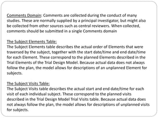 Comments Domain: Comments are collected during the conduct of many
studies. These are normally supplied by a principal investigator, but might also
be collected from other sources such as central reviewers. When collected,
comments should be submitted in a single Comments domain
The Subject Elements Table:
The Subject Elements table describes the actual order of Elements that were
traversed by the subject, together with the start date/time and end date/time
for each Element. These correspond to the planned Elements described in the
Trial Elements of the Trial Design Model. Because actual data does not always
follow the plan, the model allows for descriptions of an unplanned Element for
subjects.
The Subject Visits Table:
The Subject Visits table describes the actual start and end date/time for each
visit of each individual subject. These correspond to the planned visits
described in the Trial Design Model Trial Visits table. Because actual data does
not always follow the plan, the model allows for descriptions of unplanned visits
for subjects.
 