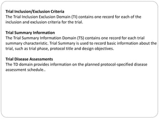 Trial Inclusion/Exclusion Criteria
The Trial Inclusion Exclusion Domain (TI) contains one record for each of the
inclusion and exclusion criteria for the trial.
Trial Summary Information
The Trial Summary Information Domain (TS) contains one record for each trial
summary characteristic. Trial Summary is used to record basic information about the
trial, such as trial phase, protocol title and design objectives.
Trial Disease Assessments
The TD domain provides information on the planned protocol-specified disease
assessment schedule..
 